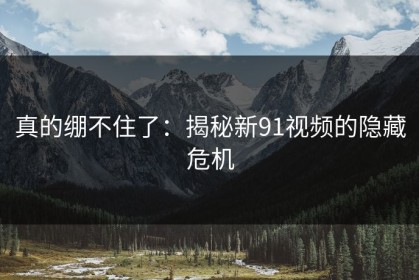 真的绷不住了：揭秘新91视频的隐藏危机