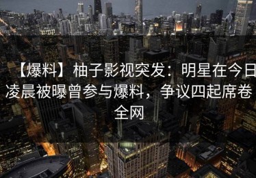 【爆料】柚子影视突发：明星在今日凌晨被曝曾参与爆料，争议四起席卷全网