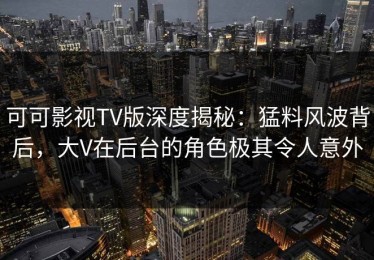 可可影视TV版深度揭秘：猛料风波背后，大V在后台的角色极其令人意外