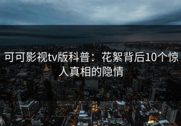 可可影视tv版科普：花絮背后10个惊人真相的隐情