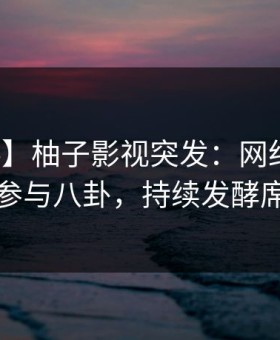 【爆料】柚子影视突发：网红在深夜被曝曾参与八卦，持续发酵席卷全网