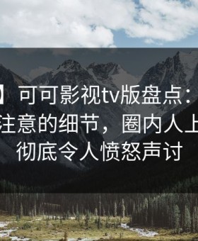 【独家】可可影视tv版盘点：八卦7个你从没注意的细节，圈内人上榜理由彻底令人愤怒声讨