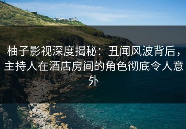柚子影视深度揭秘：丑闻风波背后，主持人在酒店房间的角色彻底令人意外