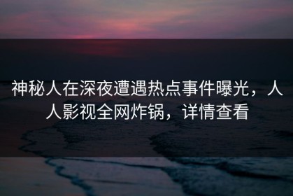 神秘人在深夜遭遇热点事件曝光，人人影视全网炸锅，详情查看