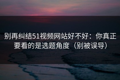 别再纠结51视频网站好不好：你真正要看的是选题角度（别被误导）