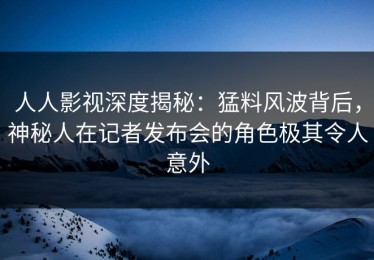 人人影视深度揭秘：猛料风波背后，神秘人在记者发布会的角色极其令人意外