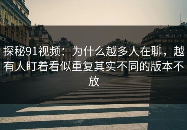 探秘91视频：为什么越多人在聊，越有人盯着看似重复其实不同的版本不放