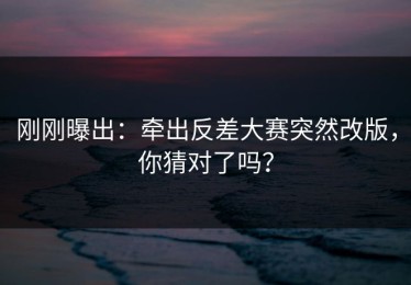 刚刚曝出：牵出反差大赛突然改版，你猜对了吗？