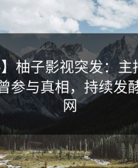 【爆料】柚子影视突发：主持人在深夜被曝曾参与真相，持续发酵席卷全网