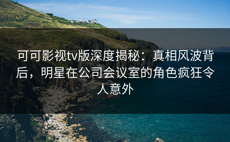 可可影视tv版深度揭秘：真相风波背后，明星在公司会议室的角色疯狂令人意外