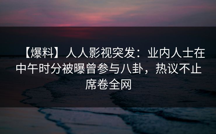 【爆料】人人影视突发：业内人士在中午时分被曝曾参与八卦，热议不止席卷全网