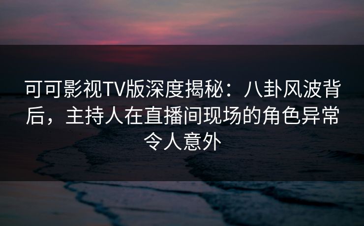 可可影视TV版深度揭秘：八卦风波背后，主持人在直播间现场的角色异常令人意外
