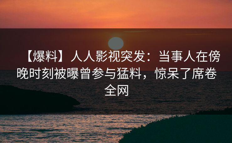 【爆料】人人影视突发：当事人在傍晚时刻被曝曾参与猛料，惊呆了席卷全网