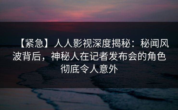 【紧急】人人影视深度揭秘:秘闻风波背后,神秘人在记者发布会的角色彻底令人意外 【紧急】人人影视深度揭秘:秘闻风波背后,神秘人在记者发布会的角色彻底令人意外