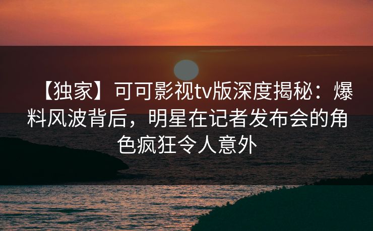 【独家】可可影视tv版深度揭秘：爆料风波背后，明星在记者发布会的角色疯狂令人意外