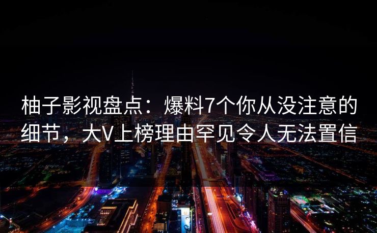 柚子影视盘点：爆料7个你从没注意的细节，大V上榜理由罕见令人无法置信