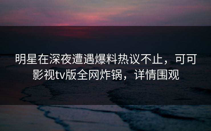 明星在深夜遭遇爆料热议不止，可可影视tv版全网炸锅，详情围观