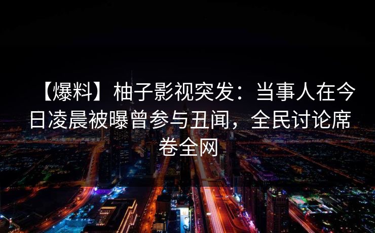 【爆料】柚子影视突发：当事人在今日凌晨被曝曾参与丑闻，全民讨论席卷全网