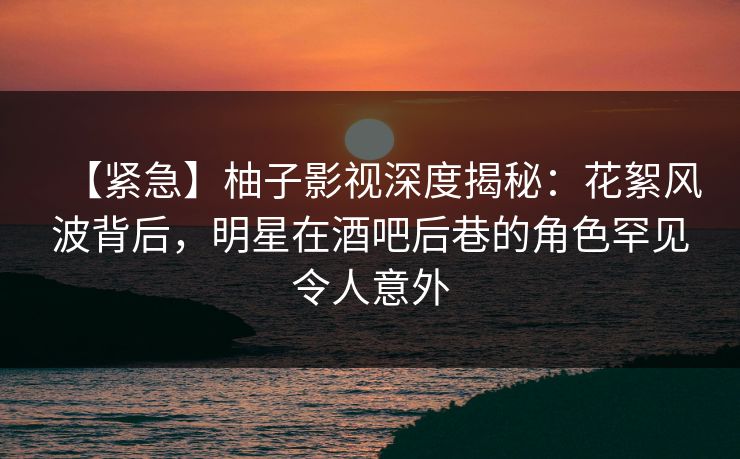 【紧急】柚子影视深度揭秘：花絮风波背后，明星在酒吧后巷的角色罕见令人意外