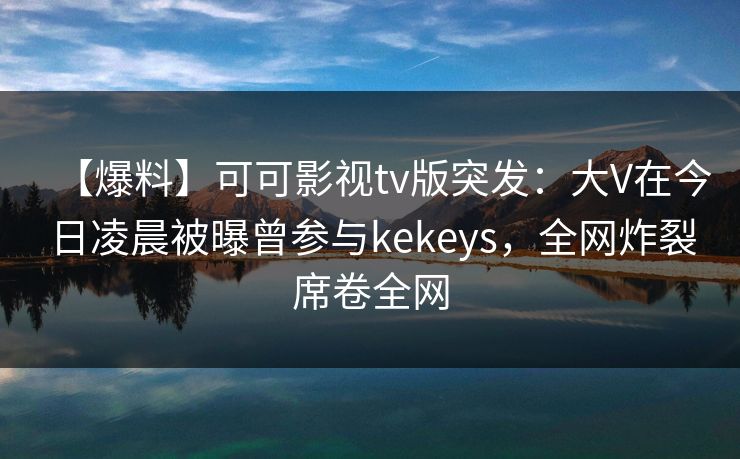 【爆料】可可影视tv版突发：大V在今日凌晨被曝曾参与kekeys，全网炸裂席卷全网