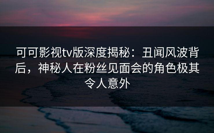 可可影视tv版深度揭秘:丑闻风波背后,神秘人在粉丝见面会的角色极其令人意外 可可影视tv版深度揭秘:丑闻风波背后,神秘人在粉丝见面会的角色极其令人意外