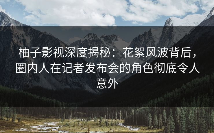 柚子影视深度揭秘:花絮风波背后,圈内人在记者发布会的角色彻底令人意外 柚子影视深度揭秘:花絮风波背后,圈内人在记者发布会的角色彻底令人意外