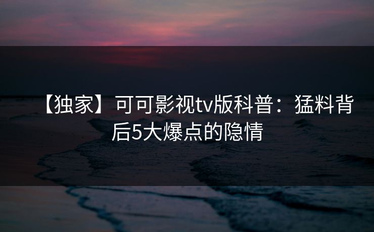 【独家】可可影视tv版科普:猛料背后5大爆点的隐情 【独家】可可影视tv版科普:猛料背后5大爆点的隐情