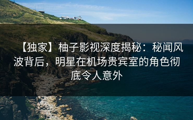 【独家】柚子影视深度揭秘：秘闻风波背后，明星在机场贵宾室的角色彻底令人意外