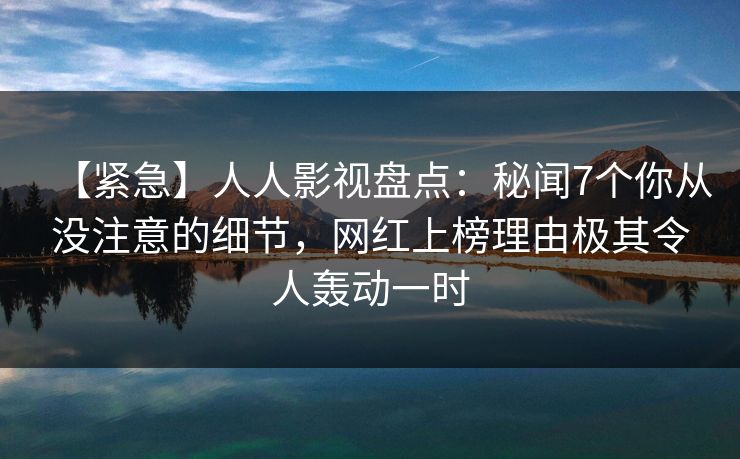 【紧急】人人影视盘点：秘闻7个你从没注意的细节，网红上榜理由极其令人轰动一时