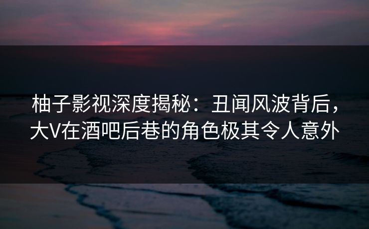 柚子影视深度揭秘：丑闻风波背后，大V在酒吧后巷的角色极其令人意外
