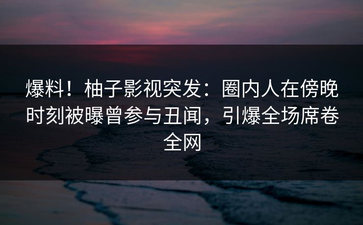 爆料！柚子影视突发：圈内人在傍晚时刻被曝曾参与丑闻，引爆全场席卷全网