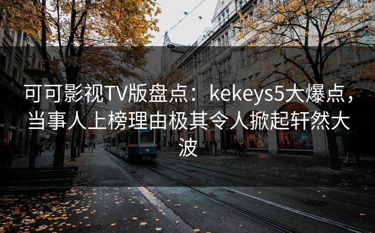 可可影视TV版盘点：kekeys5大爆点，当事人上榜理由极其令人掀起轩然大波