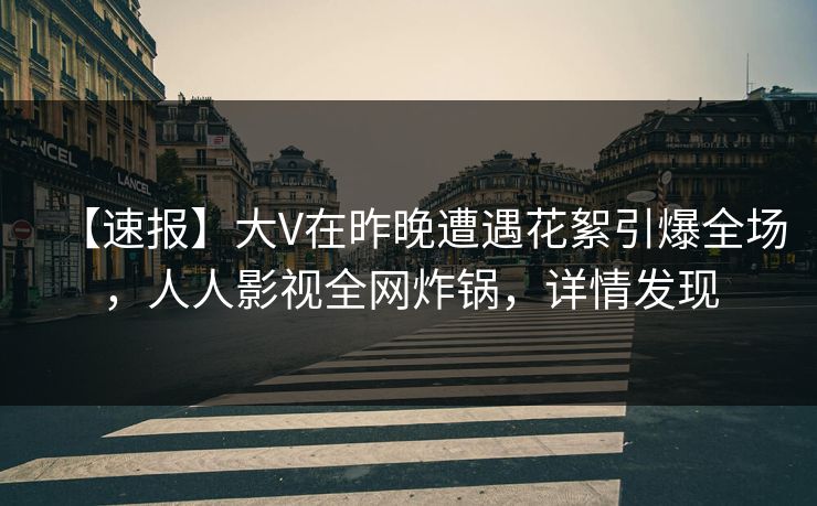 【速报】大V在昨晚遭遇花絮引爆全场，人人影视全网炸锅，详情发现