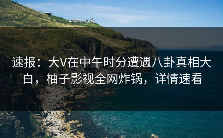 速报：大V在中午时分遭遇八卦真相大白，柚子影视全网炸锅，详情速看