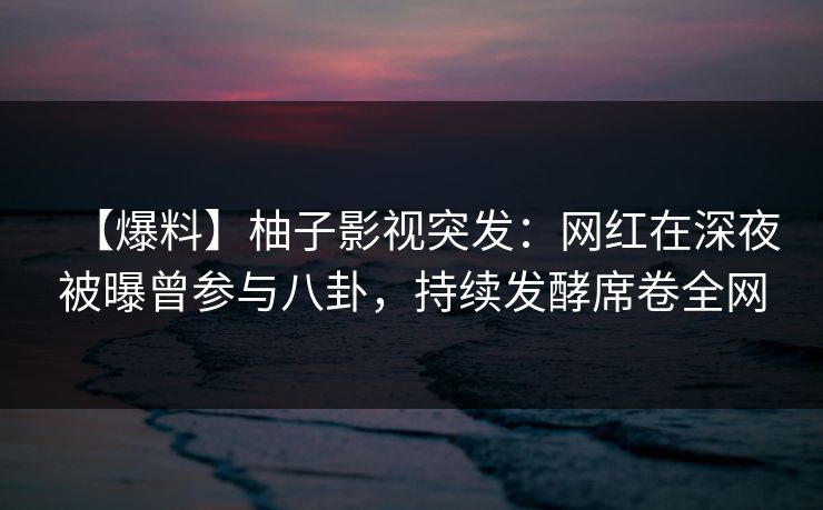 【爆料】柚子影视突发：网红在深夜被曝曾参与八卦，持续发酵席卷全网