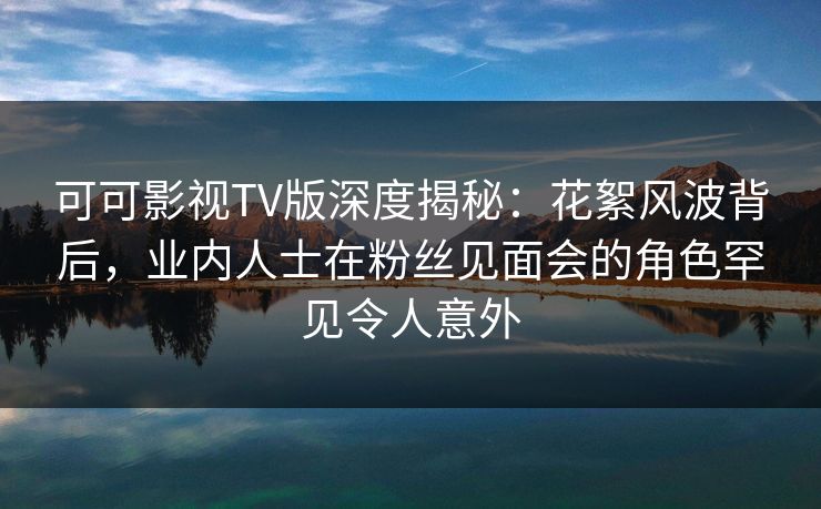 可可影视TV版深度揭秘:花絮风波背后,业内人士在粉丝见面会的角色罕见令人意外 可可影视TV版深度揭秘:花絮风波背后,业内人士在粉丝见面会的角色罕见令人意外