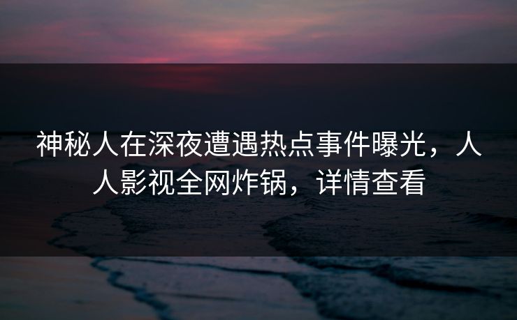 神秘人在深夜遭遇热点事件曝光,人人影视全网炸锅,详情查看 神秘人在深夜遭遇热点事件曝光,人人影视全网炸锅,详情查看