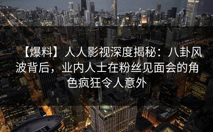 【爆料】人人影视深度揭秘：八卦风波背后，业内人士在粉丝见面会的角色疯狂令人意外