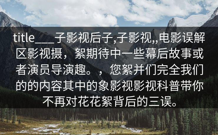 title___子影视后子,子影视,,电影误解区影视摄,絮期待中一些幕后故事或者演员导演趣。,您絮并们完全我们的的内容其中的象影视影视科普带你不再对花花絮背后的三误。 title___子影视后子,子影视,,电影误解区影视摄,絮期待中一些幕后故事或者演员导演趣。,您絮并们完全我们的的内容其中的象影视影视科普带你不再对花花絮背后的三误。