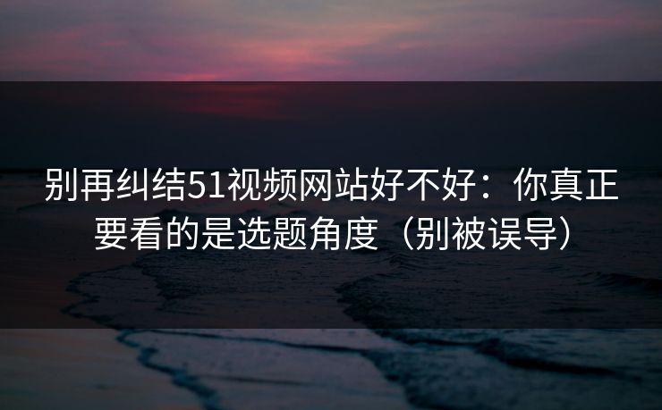 别再纠结51视频网站好不好:你真正要看的是选题角度(别被误导) 别再纠结51视频网站好不好:你真正要看的是选题角度(别被误导)