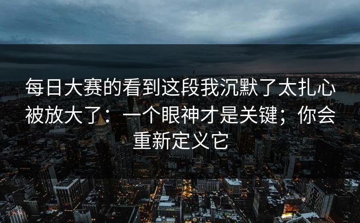每日大赛的看到这段我沉默了太扎心被放大了:一个眼神才是关键;你会重新定义它 每日大赛的看到这段我沉默了太扎心被放大了:一个眼神才是关键;你会重新定义它