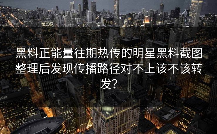 黑料正能量往期热传的明星黑料截图整理后发现传播路径对不上该不该转发？