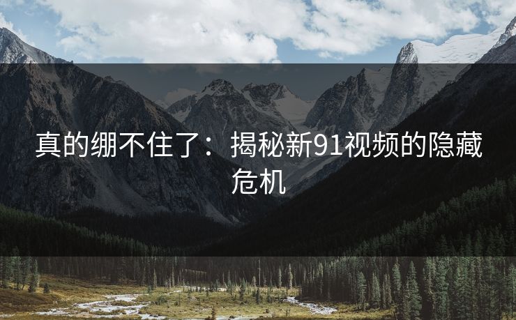 真的绷不住了:揭秘新91视频的隐藏危机 真的绷不住了:揭秘新91视频的隐藏危机