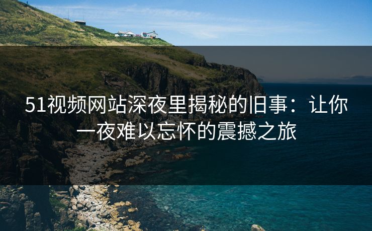 51视频网站深夜里揭秘的旧事：让你一夜难以忘怀的震撼之旅
