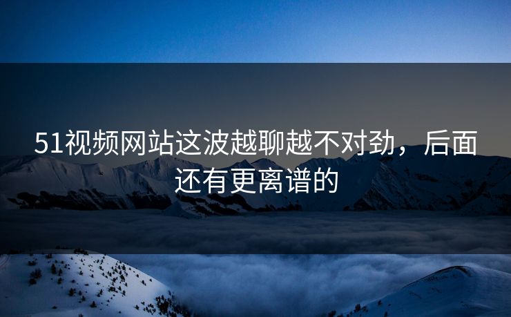 51视频网站这波越聊越不对劲,后面还有更离谱的 51视频网站这波越聊越不对劲,后面还有更离谱的