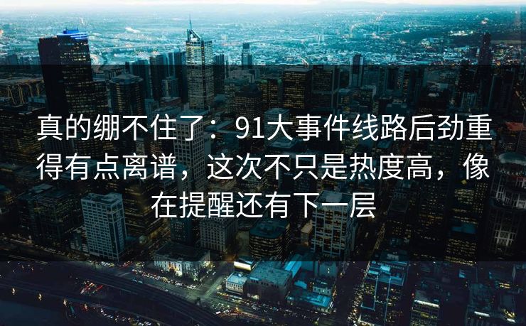 真的绷不住了：91大事件线路后劲重得有点离谱，这次不只是热度高，像在提醒还有下一层