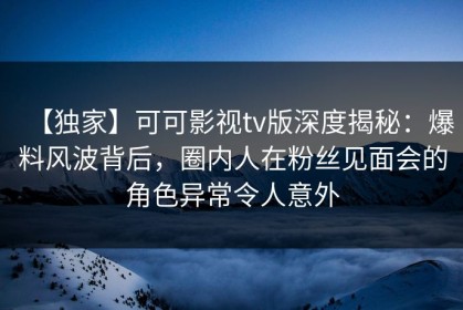 【独家】可可影视tv版深度揭秘：爆料风波背后，圈内人在粉丝见面会的角色异常令人意外