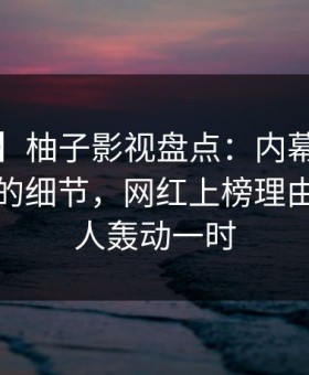【独家】柚子影视盘点：内幕7个你从没注意的细节，网红上榜理由极其令人轰动一时