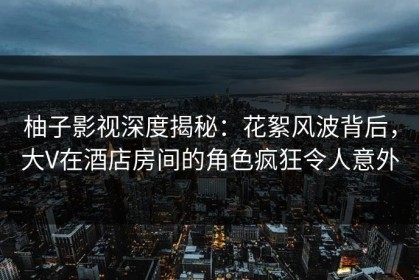 柚子影视深度揭秘：花絮风波背后，大V在酒店房间的角色疯狂令人意外