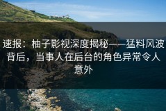 速报：柚子影视深度揭秘——猛料风波背后，当事人在后台的角色异常令人意外